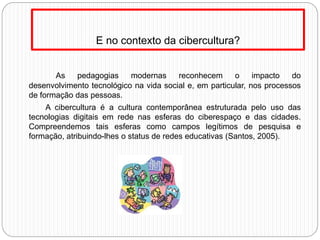 E no contexto da cibercultura?
As pedagogias modernas reconhecem o impacto do
desenvolvimento tecnológico na vida social e, em particular, nos processos
de formação das pessoas.
A cibercultura é a cultura contemporânea estruturada pelo uso das
tecnologias digitais em rede nas esferas do ciberespaço e das cidades.
Compreendemos tais esferas como campos legítimos de pesquisa e
formação, atribuindo-lhes o status de redes educativas (Santos, 2005).
 