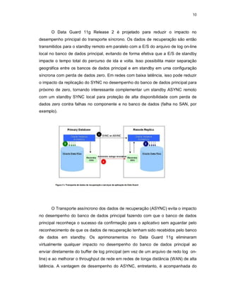10



      O Data Guard 11g Release 2 é projetado para reduzir o impacto no
desempenho principal do transporte síncrono. Os dados de recuperação são então
transmitidos para o standby remoto em paralelo com a E/S do arquivo de log on-line
local no banco de dados principal, evitando de forma efetiva que a E/S de standby
impacte o tempo total do percurso de ida e volta. Isso possibilita maior separação
geográfica entre os bancos de dados principal e em standby em uma configuração
síncrona com perda de dados zero. Em redes com baixa latência, isso pode reduzir
o impacto da replicação do SYNC no desempenho do banco de dados principal para
próximo de zero, tornando interessante complementar um standby ASYNC remoto
com um standby SYNC local para proteção de alta disponibilidade com perda de
dados zero contra falhas no componente e no banco de dados (falha no SAN, por
exemplo).




      O Transporte assíncrono dos dados de recuperação (ASYNC) evita o impacto
no desempenho do banco de dados principal fazendo com que o banco de dados
principal reconheça o sucesso da confirmação para o aplicativo sem aguardar pelo
reconhecimento de que os dados de recuperação tenham sido recebidos pelo banco
de dados em standby. Os aprimoramentos no Data Guard 11g eliminaram
virtualmente qualquer impacto no desempenho do banco de dados principal ao
enviar diretamente do buffer de log principal (em vez de um arquivo de redo log on-
line) e ao melhorar o throughput de rede em redes de longa distância (WAN) de alta
latência. A vantagem de desempenho do ASYNC, entretanto, é acompanhada do
 