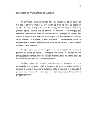 13



5 SERVIÇOS DE APLICAÇÃO DO DATA GUARD




      Os Serviços de aplicação leem os dados de recuperação de um arquivo de
redo log de standby, valida-os e, em seguida, os aplica no banco de dados em
standby (etapa dois na Figura 3) usando Redo Apply (standby físico) ou SQL Apply
(standby lógico). Observe que os serviços de transporte e de aplicação são
totalmente diferentes. O status ou desempenho da aplicação no standby não
impacta o transporte dos dados de recuperação ou o desempenho do banco de
dados principal.   O isolamento é muito importante. O transporte dos dados de
recuperação é o principal determinador do ponto de recuperação, a exposição em
potencial à perda de dados.

      Qualquer coisa que impacte negativamente no transporte irá aumentar o
potencial da perda de dados. O transporte dos dados de recuperação em
configurações síncronas é também o principal determinador do impacto no tempo de
resposta e throughput do banco de dados principal.

      Qualquer coisa que impacte negativamente no transporte em uma
configuração síncrona pode reduzir o throughput do banco de dados principal e
aumentar o tempo de resposta. O isolamento entre o transporte e a aplicação é
projetado para otimizar o desempenho do banco de dados, o tempo de resposta e a
proteção dos dados.
 