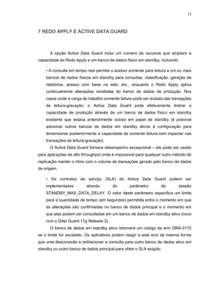 15



7 REDO APPLY E ACTIVE DATA GUARD



      A opção Active Data Guard inclui um número de recursos que ampliam a
capacidade do Redo Apply e um banco de dados físico em standby, incluindo:

    • A consulta em tempo real permite o acesso somente para leitura a um ou mais
    bancos de dados físicos em standby para consultas, classificação, geração de
    relatórios, acesso com base na web, etc., enquanto o Redo Apply aplica
    continuamente alterações recebidas do banco de dados de produção. Nos
    casos onde a carga de trabalho somente leitura pode ser isolada das transações
    de leitura-gravação, o Active Data Guard pode efetivamente dobrar a
    capacidade de produção através de um banco de dados físico em standby
    existente que estava anteriormente ocioso em papel de standby (é possível
    adicionar outros bancos de dados em standby ativos à configuração para
    dimensionar posteriormente a capacidade de somente leitura sem impactar nas
    transações de leitura-gravação).
      O Active Data Guard fornece desempenho excepcional – ele pode ser usado
para aplicações de alto throughput onde é impossível para qualquer outro método de
replicação manter o ritmo com o volume de transações gerado pelo banco de dados
de origem.

    • Os contratos de serviço (SLA) do Active Data Guard podem ser
    implementados         através       do       parâmetro        de       sessão
    STANDBY_MAX_DATA_DELAY. O valor deste parâmetro especifica um limite
    para a quantidade de tempo (em segundos) permitida entre o momento em que
    as alterações são confirmadas no banco de dados principal e o momento em
    que elas podem ser consultadas em um banco de dados em standby ativo (novo
    com o Data Guard 11g Release 2).
      O banco de dados em standby ativo retornará um código de erro ORA-3172
se o limite for excedido. Os aplicativos podem reagir a este erro da mesma forma
que uma desconexão e redirecionar a consulta para outro banco de dados ativo em
standby ou outro banco de dados principal para obter o SLA exigido.
 
