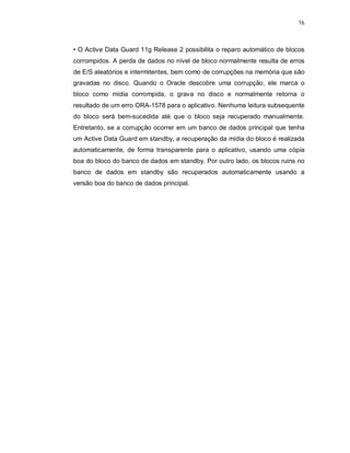 16



• O Active Data Guard 11g Release 2 possibilita o reparo automático de blocos
corrompidos. A perda de dados no nível de bloco normalmente resulta de erros
de E/S aleatórios e intermitentes, bem como de corrupções na memória que são
gravadas no disco. Quando o Oracle descobre uma corrupção, ele marca o
bloco como mídia corrompida, o grava no disco e normalmente retorna o
resultado de um erro ORA-1578 para o aplicativo. Nenhuma leitura subsequente
do bloco será bem-sucedida até que o bloco seja recuperado manualmente.
Entretanto, se a corrupção ocorrer em um banco de dados principal que tenha
um Active Data Guard em standby, a recuperação da mídia do bloco é realizada
automaticamente, de forma transparente para o aplicativo, usando uma cópia
boa do bloco do banco de dados em standby. Por outro lado, os blocos ruins no
banco de dados em standby são recuperados automaticamente usando a
versão boa do banco de dados principal.
 