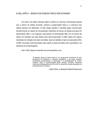 17



8 SQL APPLY - BANCO DE DADOS FÍSICO EM STANDBY



        Um banco de dados standby lógico contém as mesmas informações lógicas
que o banco de dados principal, embora a organização física e a estrutura dos
dados possam ser diferentes. O SQL Apply mantém o standby lógico sincronizado
transformando os dados de recuperação recebidos do banco de dados principal em
declarações SQL e, em seguida, executando as declarações SQL em um banco de
dados em standby que seja aberto para leitura-gravação. O SQL Apply tem alguns
restrições em relação aos tipos de dados, tipos de tabelas e tipos de operações DDL
e DML (consulte a documentação para saber os tipos de dados não suportados e os
atributos de armazenagem).

        Use o SQL Apply se atender aos pré-requisitos e se:

    ‘
                      “O Standby lógico do Data Guard é um componente importante de uma
                      plataforma de hardware e software estratégica e de longa duração,
                      aumentando drasticamente a capacidade e a escalabilidade de nossos
                      usuários. Após a implementação desta solução completa, obtivemos
                      melhorias de desempenho de 50 a 95% na maioria de nossas operações de
                      processamento em massa.”

                                             (David Sink, e-Rewards Market Research)
 