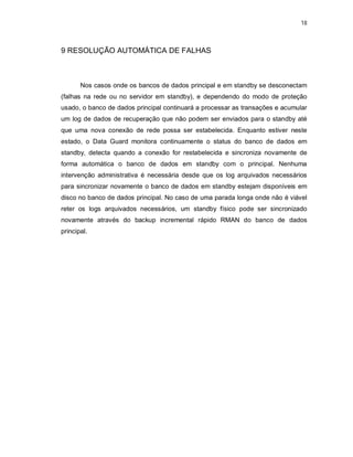 18



9 RESOLUÇÃO AUTOMÁTICA DE FALHAS



       Nos casos onde os bancos de dados principal e em standby se desconectam
(falhas na rede ou no servidor em standby), e dependendo do modo de proteção
usado, o banco de dados principal continuará a processar as transações e acumular
um log de dados de recuperação que não podem ser enviados para o standby até
que uma nova conexão de rede possa ser estabelecida. Enquanto estiver neste
estado, o Data Guard monitora continuamente o status do banco de dados em
standby, detecta quando a conexão for restabelecida e sincroniza novamente de
forma automática o banco de dados em standby com o principal. Nenhuma
intervenção administrativa é necessária desde que os log arquivados necessários
para sincronizar novamente o banco de dados em standby estejam disponíveis em
disco no banco de dados principal. No caso de uma parada longa onde não é viável
reter os logs arquivados necessários, um standby físico pode ser sincronizado
novamente através do backup incremental rápido RMAN do banco de dados
principal.
 