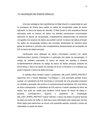 19



10 VALIDAÇÃO DE DADOS ORACLE



      Uma das vantagens mais significativas do Data Guard é a capacidade de usar
os processos da Oracle para validar os dados de recuperação antes de serem
aplicados no banco de dados em standby. O Data Guard é uma arquitetura flexível
associada onde os bancos de dados em standby permanecem sincronizados
aplicando os blocos de recuperação, completamente desassociados de possíveis
corrupções nos arquivos de dados que podem ocorrer no banco de dados principal.
Os dados de recuperação também são enviados diretamente da memória (área
global do sistema) e, portanto, são completamente desassociados de corrupções de
E/S no banco de dados principal.

      Verificações para detecção de dados corrompidos ocorrem em várias
interfaces-chave durante o transporte e a aplicação dos dados de recuperação. O
código de software executado no banco de dados em standby é também
fundamentalmente diferente do código do banco de dados principal, isolando de
forma eficaz o banco de dados em standby de erros no firmware e no software que
podem impactar o banco de dados principal.

      O standby físico também utiliza o parâmetro: DB_LOST_WRITE_PROTECT
disponível com o Oracle Database 11g Release 1. Uma gravação perdida ocorre
quando um subsistema de E/S reconhece a conclusão de uma gravação enquanto
na verdade a gravação não ocorreu no armazenamento persistente. Em uma leitura
de bloco subsequente, o subsistema de E/S retorna a versão obsoleta do bloco de
dados, que pode ser usada para atualizar outros blocos do banco de dados e,
portanto,    corrompendo-o.        Quando    o   parâmetro    de     inicialização
DB_LOST_WRITE_PROTECT estiver definido, o banco de dados irá gravar leituras
do bloco de cache do buffer no redo log e essa informação será usada pelo recurso
Redo Apply para determinar se houve uma gravação perdida, evitando o tempo de
inatividade e a perda de dados.
 