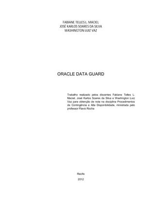 2



  FABIANE TELLES L. MACIEL
JOSÉ KARLOS SOARES DA SILVA
   WASHINGTON LUIZ VAZ




ORACLE DATA GUARD



    Trabalho realizado pelos discentes Fabiane Telles L.
    Maciel, José Karlos Soares da Silva e Washington Luiz
    Vaz para obtenção de nota na disciplina Procedimentos
    de Contingência e Alta Disponibilidade, ministrada pelo
    professor Flavio Rocha




           Recife

            2012
 