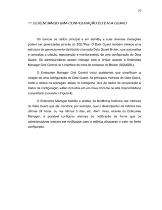 20



11 GERENCIANDO UMA CONFIGURAÇÃO DO DATA GUARD



      Os bancos de dados principal e em standby e suas diversas interações
podem ser gerenciadas através do SQL*Plus. O Data Guard também oferece uma
estrutura de gerenciamento distribuído chamada Data Guard Broker, que automatiza
e centraliza a criação, manutenção e monitoramento de uma configuração do Data
Guard. Os administradores podem interagir com o Broker usando o Enterprise
Manager Grid Control ou a interface de linha de comando do Broker (DGMGRL).

      O Enterprise Manager Grid Control inclui assistentes que simplificam a
criação de uma configuração do Data Guard. As principais métricas do Data Guard,
como o atraso na aplicação, atraso no transporte, taxa de dados de recuperação e
status da configuração, estão incluídos em um novo Console de Alta disponibilidade
consolidado (consulte a Figura 4).

      O Enterprise Manager habilita a análise de tendência histórica nas métricas
do Data Guard que ele monitora; por exemplo, qual o desempenho da métrica nas
últimas 24 horas, ou nos últimos 5 dias, etc. Além disso, através do Enterprise
Manager, é possível configurar alarmes de notificação de forma que os
administradores possam ser notificados caso a métrica ultrapasse o valor do limite
configurado.
 