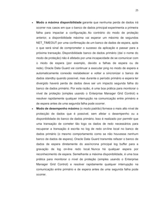 25



   Modo a máxima disponibilidade garante que nenhuma perda de dados irá
    ocorrer nos casos em que o banco de dados principal experimenta a primeira
    falha para impactar a configuração. Ao contrário do modo de proteção
    anterior, a disponibilidade máxima vai esperar um máximo de segundos
    NET_TIMEOUT por uma confirmação de um banco de dados de espera, após
    o que será sinal de comprometer o sucesso da aplicação e passar para a
    próxima transação. Disponibilidade banco de dados primário (daí o nome do
    modo de proteção) não é afetado por uma incapacidade de se comunicar com
    o modo de espera (por exemplo, devido a falhas de espera ou de
    rede). Oracle Data Guard vai continuar a executar ping no modo de espera e
    automaticamente conexão restabelecer e voltar a sincronizar o banco de
    dados standby quando possível, mas durante o período primário e espera ter
    divergido haverá perda de dados deve ser um impacto segunda falha do
    banco de dados primário. Por esta razão, é uma boa prática para monitorar o
    nível de proteção (simples usando o Enterprise Manager Grid Control) e
    resolver rapidamente qualquer interrupção na comunicação entre primário e
    de espera antes de uma segunda falha pode ocorrer.
   Modo de desempenho máximo (o modo padrão) fornece o mais alto nível de
    protecção de dados que é possível, sem afetar o desempenho ou a
    disponibilidade do banco de dados primário. Isso é realizado por permitir que
    uma transação de cometer tão logo os dados de redo necessários para
    recuperar a transação é escrita no log de redo on-line local no banco de
    dados primário (o mesmo comportamento como se não houvesse nenhum
    banco de dados de espera). Oracle Data Guard transmite refazer o banco de
    dados de espera diretamente do assíncrona principal log buffer para a
    gravação de log on-line redo local. Nunca há qualquer espera por
    reconhecimento de espera. Semelhante a máxima disponibilidade, é uma boa
    prática para monitorar o nível de proteção (simples usando o Enterprise
    Manager Grid Control) e resolver rapidamente qualquer interrupção na
    comunicação entre primário e de espera antes de uma segunda falha pode
    ocorrer.
 