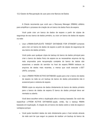 26



12.2 Gestor de Recuperação de usar para criar Bancos de Dados




       A Oracle recomenda que você use o Recovery Manager (RMAN) utilitário
para simplificar o processo de criação de um banco de dados físico de espera.

       Você pode criar um banco de dados de espera a partir de cópias de
segurança de seu banco de dados primário, ou criar um banco de dados de espera
na rede:

      Usar o RMAN DUPLICATE TARGET DATABASE FOR STANDBY comando
       para criar um banco de dados de espera a partir de cópias de segurança de
       seu banco de dados primário.

       Você pode usar qualquer cópia de backup do banco de dados principal para
       criar o banco de dados físico de espera se as necessárias arquivos de log
       redo arquivados para recuperação completa do banco de dados são
       acessíveis a sessão do servidor no host de espera. RMAN restaura os
       arquivos de dados mais recentes, a menos que você executar o SET
       UNTIL comando.

      Usar o RMAN FROM ACTIVE DATABASE opção para criar o banco de dados
       de espera na rede se um backup de banco de dados pré-existente não é
       acessível para o sistema de espera.

       RMAN copia os arquivos de dados diretamente do banco de dados primário
       para o banco de dados de espera. O banco de dados principal deve ser
       montado ou aberto.

       Você deve escolher entre a duplicação ativo e backup baseado. Se você não
especificar o FROM ACTIVE DATABASE opção, então, faz o backup RMAN
baseada em duplicação. A criação de um banco de dados sobre a rede de espera é
vantajosa porque:

      Você pode transferir dados de redo diretamente para o host remoto através
       da rede sem ter que seguir os passos de realizar um backup do banco de
 