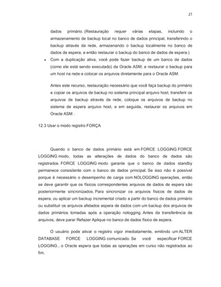 27



       dados    primário. (Restauração    requer    várias   etapas,    incluindo   o
       armazenamento de backup local no banco de dados principal, transferindo o
       backup através da rede, armazenando o backup localmente no banco de
       dados de espera, e então restaurar o backup do banco de dados de espera.)
      Com a duplicação ativa, você pode fazer backup de um banco de dados
       (como ele está sendo executado) da Oracle ASM, e restaurar o backup para
       um host na rede e colocar os arquivos diretamente para o Oracle ASM.

       Antes este recurso, restauração necessário que você faça backup do primário
       e copiar os arquivos de backup no sistema principal arquivo host, transferir os
       arquivos de backup através da rede, coloque os arquivos de backup no
       sistema de espera arquivo host, e em seguida, restaurar os arquivos em
       Oracle ASM .

12.3 Usar o modo registro FORÇA




       Quando o banco de dados primário está em FORCE LOGGING FORCE
LOGGING modo, todas as alterações de dados do banco de dados são
registrados. FORCE LOGGING modo garante que o banco de dados standby
permanece consistente com o banco de dados principal. Se isso não é possível
porque é necessário o desempenho de carga com NOLOGGING operações, então
se deve garantir que os físicos correspondentes arquivos de dados de espera são
posteriormente sincronizados. Para sincronizar os arquivos físicos de dados de
espera, ou aplicar um backup incremental criado a partir do banco de dados primário
ou substituir os arquivos afetados espera de dados com um backup dos arquivos de
dados primários tomadas após a operação nologging. Antes da transferência de
arquivos, deve parar Refazer Aplique no banco de dados físico de espera.

       O usuário pode ativar o registro vigor imediatamente, emitindo um ALTER
DATABASE       FORCE       LOGGING comunicado. Se         você    especificar FORCE
LOGGING , o Oracle espera que todas as operações em curso não registrados ao
fim.
 