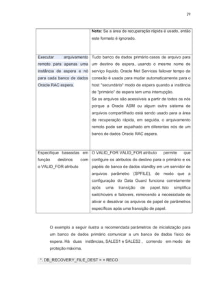 29



                            Nota: Se a área de recuperação rápida é usado, então
                            este formato é ignorado.



Executar      arquivamento Tudo banco de dados primário casos de arquivo para
remoto para apenas uma um destino de espera, usando o mesmo nome de
instância de espera e nó serviço líquido. Oracle Net Services failover tempo de
para cada banco de dados conexão é usada para mudar automaticamente para o
Oracle RAC espera.          host "secundário" modo de espera quando a instância
                            de "primário" de espera tem uma interrupção.
                            Se os arquivos são acessíveis a partir de todos os nós
                            porque a Oracle ASM ou algum outro sistema de
                            arquivos compartilhado está sendo usado para a área
                            de recuperação rápida, em seguida, o arquivamento
                            remoto pode ser espalhado em diferentes nós de um
                            banco de dados Oracle RAC espera.



Especifique baseadas em O VALID_FOR VALID_FOR atributo             permite      que
função     destinos    com configure os atributos do destino para o primário e os
o VALID_FOR atributo        papéis de banco de dados standby em um servidor de
                            arquivos parâmetro (SPFILE), de modo que a
                            configuração do Data Guard funciona corretamente
                            após    uma    transição   de   papel. Isto    simplifica
                            switchovers e failovers, removendo a necessidade de
                            ativar e desativar os arquivos de papel de parâmetros
                            específicos após uma transição de papel.



      O exemplo a seguir ilustra a recomendada parâmetros de inicialização para
      um banco de dados primário comunicar a um banco de dados físico de
      espera. Há duas instâncias, SALES1 e SALES2 , correndo em modo de
      proteção máxima.

 *. DB_RECOVERY_FILE_DEST = + RECO
 