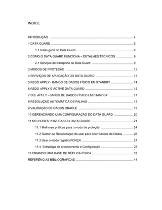 3



INDICE


INTRODUÇÃO .................................................................................................... 4

1 DATA GUARD .................................................................................................. 5

       1.1 Visão geral do Data Guard .................................................................... 6

2 COMO O DATA GUARD FUNCIONA – DETALHES TÉCNICOS ................... 9

       2.1 Serviços de transporte do Data Guard ................................................. 9

3 MODOS DE PROTEÇÃO ................................................................................ 12

4 SERVIÇOS DE APLICAÇÃO DO DATA GUARD ............................................ 13

5 REDO APPLY - BANCO DE DADOS FÍSICO EM STANDBY .......................... 14

6 REDO APPLY E ACTIVE DATA GUARD ......................................................... 15

7 SQL APPLY - BANCO DE DADOS FÍSICO EM STANDBY ............................. 17

8 RESOLUÇÃO AUTOMÁTICA DE FALHAS ...................................................... 18

9 VALIDAÇÃO DE DADOS ORACLE ................................................................. 19

10 GERENCIANDO UMA CONFIGURAÇÃO DO DATA GUARD ....................... 20

11 MELHORES PRÁTICAS DO DATA GUARD .................................................. 21

       11.1 Melhores práticas para o modo de proteção: ...................................... 24

       11.2 Gestor de Recuperação de usar para criar Bancos de Dados ............ 26

       11.3 Usar o modo registro FORÇA ............................................................. 27

       11.4 Estratégia de arquivamento e Configuração ...................................... 28

12 CRIANDO UMA BASE DE RÉPLICA FÍSICA ................................................. 32

REFERÊNCIAS BIBLIOGRÁFICAS .................................................................... 44
 