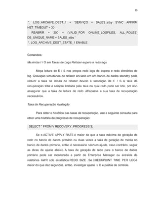 30



*.   LOG_ARCHIVE_DEST_1         =   'SERVIÇO      =   SALES_stby    SYNC    AFFIRM
NET_TIMEOUT = 30
     REABRIR    =   300   =    (VALID_FOR      ONLINE_LOGFILES,        ALL_ROLES)
DB_UNIQUE_NAME = SALES_stby '
*. LOG_ARCHIVE_DEST_STATE_1 ENABLE



Comandos:

Maximize I / O em Taxas de Logs Refazer espera e redo logs

       Meça leitura de E / S nos preços redo logs de espera e redo diretórios de
log. Gravação simultânea de refazer enviado em um banco de dados standby pode
reduzir a taxa de leitura de refazer devido à saturação de E / S. A taxa de
recuperação total é sempre limitada pela taxa na qual redo pode ser lido, por isso
assegurar que a taxa de leitura de redo ultrapassa a sua taxa de recuperação
necessários.

Taxa de Recuperação Avaliação

       Para obter o histórico das taxas de recuperação, use a seguinte consulta para
obter uma história de progresso de recuperação:

 SELECT * FROM V RECOVERY_PROGRESS $;

       Se o ACTIVE APPLY RATE é maior do que a taxa máxima de geração de
redo no banco de dados primário ou duas vezes a taxa de geração de média no
banco de dados primário, então é necessário nenhum ajuste, caso contrário, seguir
as dicas de ajuste abaixo. A taxa de geração de redo para o banco de dados
primário pode ser monitorado a partir do Enterprise Manager ou extraída de
relatórios AWR sob estatística REDO SIZE . Se CHECKPOINT TIME PER LOGé
maior do que dez segundos, então, investigar ajuste I / O e postos de controle.
 