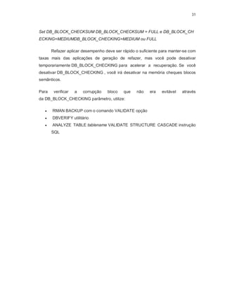 31



Set DB_BLOCK_CHECKSUM DB_BLOCK_CHECKSUM = FULL e DB_BLOCK_CH
ECKING=MEDIUMDB_BLOCK_CHECKING=MEDIUM ou FULL

       Refazer aplicar desempenho deve ser rápido o suficiente para manter-se com
taxas mais das aplicações de geração de refazer, mas você pode desativar
temporariamente DB_BLOCK_CHECKING para acelerar a recuperação. Se você
desativar DB_BLOCK_CHECKING , você irá desativar na memória cheques blocos
semânticos.

Para    verificar   a   corrupção   bloco   que   não    era   evitável   através
da DB_BLOCK_CHECKING parâmetro, utilize:

      RMAN BACKUP com o comando VALIDATE opção
      DBVERIFY utilitário
      ANALYZE TABLE tablename VALIDATE STRUCTURE CASCADE instrução
       SQL
 