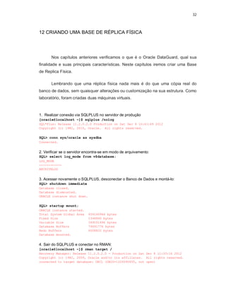 32



12 CRIANDO UMA BASE DE RÉPLICA FÍSICA




       Nos capítulos anteriores verificamos o que é o Oracle DataGuard, qual sua
finalidade e suas principais características. Neste capítulos iremos criar uma Base
de Replica Física.

       Lembrando que uma réplica física nada mais é do que uma cópia real do
banco de dados, sem quaisquer alterações ou customização na sua estrutura. Como
laboratório, foram criadas duas máquinas virtuais.



1. Realizar conexão via SQLPLUS no servidor de produção
[oracle@localhost ~]$ sqlplus /nolog
SQL*Plus: Release 11.2.0.2.0 Production on Sat Dec 8 10:41:49 2012
Copyright (c) 1982, 2010, Oracle. All rights reserved.


SQL> conn sys/oracle as sysdba
Connected.


2. Verificar se o servidor encontra-se em modo de arquivamento:
SQL> select log_mode from v$database;
LOG_MODE
------------
ARCHIVELOG


3. Acessar novamente o SQLPLUS, desconectar o Banco de Dados e montá-lo:
SQL> shutdown immediate
Database closed.
Database dismounted.
ORACLE instance shut down.


SQL> startup mount;
ORACLE instance started.
Total System Global Area     456146944 bytes
Fixed Size                   1344840 bytes
Variable Size                369101496 bytes
Database Buffers             79691776 bytes
Redo Buffers                 6008832 bytes
Database mounted.


4. Sair do SQLPLUS e conectar no RMAN:
[oracle@localhost ~]$ rman target /
Recovery Manager: Release 11.2.0.2.0 - Production on Sat Dec 8 11:33:16 2012
Copyright (c) 1982, 2009, Oracle and/or its affiliates. All rights reserved.
connected to target database: ORCL (DBID=1229390655, not open)
 