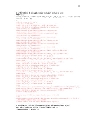 33



5. Ainda no banco de produção, realizar backup um backup da base:
RMAN> run {
backup database format        '/tmp/bkp_cold_full_%d_%t_%p.bkp'        include   current
controlfile spfile;
}
Starting backup at 08-DEC-12
using channel ORA_DISK_1
channel ORA_DISK_1: starting full datafile backup set
channel ORA_DISK_1: specifying datafile(s) in backup set
input datafile file number=00002
name=/home/oracle/app/oracle/oradata/orcl/sysaux01.dbf
input datafile file number=00001
name=/home/oracle/app/oracle/oradata/orcl/system01.dbf
input datafile file number=00004
name=/home/oracle/app/oracle/oradata/orcl/users01.dbf
input datafile file number=00005
name=/home/oracle/app/oracle/oradata/orcl/example01.dbf
input datafile file number=00003
name=/home/oracle/app/oracle/oradata/orcl/undotbs01.dbf
input datafile file number=00008
name=/home/oracle/app/oracle/oradata/orcl/rman.dbf1
input datafile file number=00007
name=/home/oracle/app/oracle/oradata/orcl/APEX_2041602962184952.dbf
input datafile file number=00006
name=/home/oracle/app/oracle/oradata/orcl/APEX_1930613455248703.dbf
channel ORA_DISK_1: starting piece 1 at 08-DEC-12
channel ORA_DISK_1: finished piece 1 at 08-DEC-12
piece handle=/tmp/bkp_cold_full_ORCL_801491495_1.bkp tag=TAG20121208T123135
comment=NONE
channel ORA_DISK_1: backup set complete, elapsed time: 00:04:06
channel ORA_DISK_1: starting full datafile backup set
channel ORA_DISK_1: specifying datafile(s) in backup set
including current control file in backup set
channel ORA_DISK_1: starting piece 1 at 08-DEC-12
channel ORA_DISK_1: finished piece 1 at 08-DEC-12
piece handle=/tmp/bkp_cold_full_ORCL_801491742_1.bkp tag=TAG20121208T123135
comment=NONE
channel ORA_DISK_1: backup set complete, elapsed time: 00:00:01
channel ORA_DISK_1: starting full datafile backup set
channel ORA_DISK_1: specifying datafile(s) in backup set
including current SPFILE in backup set
channel ORA_DISK_1: starting piece 1 at 08-DEC-12
channel ORA_DISK_1: finished piece 1 at 08-DEC-12
piece
handle=/home/oracle/app/oracle/flash_recovery_area/ORCL/backupset/2012_12_08/o1_mf_
nnsnf_TAG20121208T123135_8d7957ok_.bkp tag=TAG20121208T123135 comment=NONE
channel ORA_DISK_1: backup set complete, elapsed time: 00:00:01
Finished backup at 08-DEC-12

Starting Control File and SPFILE Autobackup at 08-DEC-12
piece
handle=/home/oracle/app/oracle/flash_recovery_area/ORCL/autobackup/2012_12_08/o1_mf
_s_801485350_8d7958z0_.bkp comment=NONE
Finished Control File and SPFILE Autobackup at 08-DEC-12


6. No SQLPLUS, criar um controlfile standby para ser usado no banco replica:
SQL> alter database create standby controlfile as
'/tmp/controlfile_stb.ctl';
 