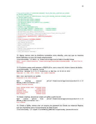 35



*.log_archive_dest_1=’LOCATION=+ORADATA/ VALID_FOR=(ALL_LOGFILES,ALL_ROLES)
DB_UNIQUE_NAME=standby’
*.log_archive_dest_2=’SERVICE=teste VALID_FOR=(ONLINE_LOGFILES,PRIMARY_ROLES)
DB_UNIQUE_NAME=standby’
*.LOG_ARCHIVE_DEST_STATE_1=ENABLE
*.LOG_ARCHIVE_DEST_STATE_2=ENABLE
*.LOG_ARCHIVE_CONFIG=’DG_CONFIG=(orcl,standby)’
*.FAL_SERVER=orcl
*.FAL_CLIENT=standby
*.STANDBY_FILE_MANAGEMENT=AUTO
*.LOG_FILE_NAME_CONVERT=’+ORAFRA/ORCL’, ‘+ORAFRA/STANDBY’
*.DB_FILE_NAME_CONVERT=’+ORADATA/ORCL’, ‘+ORADATA/STANDY’
*.db_recovery_file_dest_size=4039114752
*.db_recovery_file_dest='/home/oracle/app/oracle/flash_recovery_area'
*.diagnostic_dest='/home/oracle/app/oracle'
*.dispatchers='(PROTOCOL=TCP) (SERVICE=standbyXDB)'
*.event=''
*.local_listener='LISTENER_STANDBY'
*.log_archive_start=TRUE
*.max_shared_servers=5
*.memory_target=457179136
*.open_cursors=300
*.processes=150
*.remote_login_passwordfile='EXCLUSIVE'
*.shared_servers=10
*.undo_tablespace='UNDOTBS1'


12. Agora, iremos criar os diretórios nomeados como standby, uma vez que os mesmos
foram definidos no novo init criado anteriormente:
[oracle@standby ~]$ mkdir –p /home/oracle/app/oracle/admin/standby/adump
mkdir: cannot create directory `/home/oracle/app/oracle/admin/standby/adump': No such file or
directory



13. O próximo passo será acessar o SQLPLUS e, com o novo init, iniciar o banco de dados.
[oracle@standby ~]$ sqlplus /nolog
SQL*Plus: Release 11.2.0.2.0 Production on Wed Dec 12 16:42:10 2012
Copyright (c) 1982, 2010, Oracle.      All rights reserved.

SQL> conn sys/oracle as sysdba
Connected to an idle instance.

SQL>       startup      nomount                 pfile=’/home/oracle/app/oracle/product/11.2.0/
dbhome_2/dbs/inittester.ora’;
ORACLE instance started.

Total System Global Area   456146944    bytes
Fixed Size                   1344840    bytes
Variable Size              360712888    bytes
Database Buffers            88080384    bytes
Redo Buffers                 6008832    bytes


14. Dado o startup, deverá ser criado um spfile a partir do init:
SQL>    create     spfile     from              pfile=’/home/oracle/app/oracle/product/11.2.0/
dbhome_2/dbs/inittester.ora’;
File created.


15. Criado o Spfile, iremos criar um arquivo de password do Oracle na instancia Replica,
que ser importante para o funcionamento do Data Guard:
[oracle@standby ~]$ orapwd file=$ORACLE_HOME/dbs/orapwstandby password=oracle
 