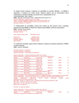 36



16. Agora iremos começar a restaurar os controlfiles no servidor Standby , via RMAN e
colocando a instancia em modo mount. Observe abaixo que os documentos foram
restaurados no diretório standby, de acordo com o especificado no init.
[oracle@standby] rman target /
RMAN> restore controlfile from ‘/tmp/controlfile_stb.ctl’;
channel ORA_DISK_1: copied control file copy
output filename=+ORADATA/standby/controlfile/controlfile01.ctl
output filename=+ORAFRA/standby/controlfile/controlfile02.ctl
Finished restore at 10-DEC-12


17. Restaurados os controlfiles, iremos tirar montar os dois bancos (orcl e standby),
podendo ser pelo RMAN ou SQLPLUS. Optamos pelo RMAN, conforme script abaixo:
RMAN> startup force mount;
Oracle instance started
database mounted

Total System Global Area      456146944 bytes

Fixed Size                      1344840   bytes
Variable Size                 364907192   bytes
Database Buffers               83886080   bytes
Redo Buffers                    6008832   bytes


18. Instancias montadas, agora iremos restaurar o backup da instancia utilizando o RMAN,
no banco standby:
RMAN> restore database;

Starting restore at 13-DEC-12
allocated channel: ORA_DISK_1
channel ORA_DISK_1: SID=18 device type=DISK

channel ORA_DISK_1: starting datafile backup set restore
channel ORA_DISK_1: specifying datafile(s) to restore from backup set
channel           ORA_DISK_1:           restoring          datafile          00001           to
/home/oracle/app/oracle/oradata/orcl/system01.dbf
channel           ORA_DISK_1:           restoring          datafile          00002           to
/home/oracle/app/oracle/oradata/orcl/sysaux01.dbf
channel           ORA_DISK_1:           restoring          datafile          00003           to
/home/oracle/app/oracle/oradata/orcl/undotbs01.dbf
channel           ORA_DISK_1:           restoring          datafile          00004           to
/home/oracle/app/oracle/oradata/orcl/users01.dbf
channel           ORA_DISK_1:           restoring          datafile          00005           to
/home/oracle/app/oracle/oradata/orcl/example01.dbf
channel           ORA_DISK_1:           restoring          datafile          00006           to
/home/oracle/app/oracle/oradata/orcl/APEX_1930613455248703.dbf
channel           ORA_DISK_1:           restoring          datafile          00007           to
/home/oracle/app/oracle/oradata/orcl/APEX_2041602962184952.dbf
channel ORA_DISK_1: restoring datafile 00008 to /home/oracle/app/oracle/oradata/orcl/rman.dbf1
channel ORA_DISK_1: reading from backup piece /tmp/bkp_cold_full_ORCL_801679009_1.bkp
channel     ORA_DISK_1:      ORA-19870:      error    while      restoring    backup     piece
/tmp/bkp_cold_full_ORCL_801679009_1.bkp
ORA-19505: failed to identify file "/tmp/bkp_cold_full_ORCL_801679009_1.bkp"
ORA-27037: unable to obtain file status
Linux Error: 2: No such file or directory
Additional information: 3

failover to previous backup

channel ORA_DISK_1: starting datafile backup set restore
channel ORA_DISK_1: specifying datafile(s) to restore from backup set
channel           ORA_DISK_1:          restoring           datafile          00001           to
/home/oracle/app/oracle/oradata/orcl/system01.dbf
 