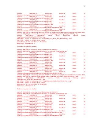 37



channel           ORA_DISK_1:           restoring          datafile          00002           to
/home/oracle/app/oracle/oradata/orcl/sysaux01.dbf
channel           ORA_DISK_1:           restoring          datafile          00003           to
/home/oracle/app/oracle/oradata/orcl/undotbs01.dbf
channel           ORA_DISK_1:           restoring          datafile          00004           to
/home/oracle/app/oracle/oradata/orcl/users01.dbf
channel           ORA_DISK_1:           restoring          datafile          00005           to
/home/oracle/app/oracle/oradata/orcl/example01.dbf
channel           ORA_DISK_1:           restoring          datafile          00006           to
/home/oracle/app/oracle/oradata/orcl/APEX_1930613455248703.dbf
channel           ORA_DISK_1:           restoring          datafile          00007           to
/home/oracle/app/oracle/oradata/orcl/APEX_2041602962184952.dbf
channel ORA_DISK_1: restoring datafile 00008 to /home/oracle/app/oracle/oradata/orcl/rman.dbf1
channel ORA_DISK_1: reading from backup piece /tmp/bkp_cold_full_ORCL_801678673_1.bkp
channel     ORA_DISK_1:      ORA-19870:      error    while      restoring    backup     piece
/tmp/bkp_cold_full_ORCL_801678673_1.bkp
ORA-19505: failed to identify file "/tmp/bkp_cold_full_ORCL_801678673_1.bkp"
ORA-27037: unable to obtain file status
Linux Error: 2: No such file or directory
Additional information: 3

failover to previous backup

channel ORA_DISK_1: starting datafile backup set restore
channel ORA_DISK_1: specifying datafile(s) to restore from backup set
channel           ORA_DISK_1:           restoring          datafile          00001           to
/home/oracle/app/oracle/oradata/orcl/system01.dbf
channel           ORA_DISK_1:           restoring          datafile          00002           to
/home/oracle/app/oracle/oradata/orcl/sysaux01.dbf
channel           ORA_DISK_1:           restoring          datafile          00003           to
/home/oracle/app/oracle/oradata/orcl/undotbs01.dbf
channel           ORA_DISK_1:           restoring          datafile          00004           to
/home/oracle/app/oracle/oradata/orcl/users01.dbf
channel           ORA_DISK_1:           restoring          datafile          00005           to
/home/oracle/app/oracle/oradata/orcl/example01.dbf
channel           ORA_DISK_1:           restoring          datafile          00006           to
/home/oracle/app/oracle/oradata/orcl/APEX_1930613455248703.dbf
channel           ORA_DISK_1:           restoring          datafile          00007           to
/home/oracle/app/oracle/oradata/orcl/APEX_2041602962184952.dbf
channel ORA_DISK_1: restoring datafile 00008 to /home/oracle/app/oracle/oradata/orcl/rman.dbf1
channel ORA_DISK_1: reading from backup piece /tmp/bkp_cold_full_ORCL_801491495_1.bkp
channel     ORA_DISK_1:      ORA-19870:      error    while      restoring    backup     piece
/tmp/bkp_cold_full_ORCL_801491495_1.bkp
ORA-19505: failed to identify file "/tmp/bkp_cold_full_ORCL_801491495_1.bkp"
ORA-27037: unable to obtain file status
Linux Error: 2: No such file or directory
Additional information: 3

failover to previous backup

channel ORA_DISK_1: starting datafile backup set restore
channel ORA_DISK_1: specifying datafile(s) to restore from backup set
channel           ORA_DISK_1:          restoring           datafile          00001          to
/home/oracle/app/oracle/oradata/orcl/system01.dbf
channel           ORA_DISK_1:          restoring           datafile          00002          to
/home/oracle/app/oracle/oradata/orcl/sysaux01.dbf
channel           ORA_DISK_1:          restoring           datafile          00003          to
/home/oracle/app/oracle/oradata/orcl/undotbs01.dbf
channel           ORA_DISK_1:          restoring           datafile          00004          to
/home/oracle/app/oracle/oradata/orcl/users01.dbf
channel           ORA_DISK_1:          restoring           datafile          00005           to
/home/oracle/app/oracle/oradata/orcl/example01.dbf
channel           ORA_DISK_1:          restoring           datafile          00006          to
/home/oracle/app/oracle/oradata/orcl/APEX_1930613455248703.dbf
channel           ORA_DISK_1:          restoring           datafile          00007          to
/home/oracle/app/oracle/oradata/orcl/APEX_2041602962184952.dbf
 