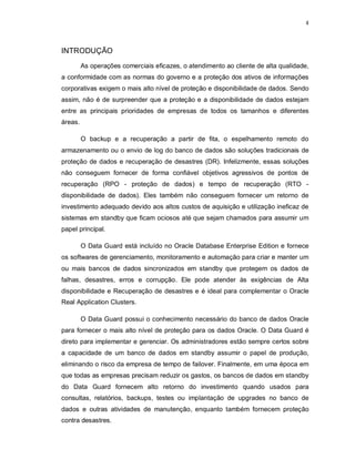 4



INTRODUÇÃO
         As operações comerciais eficazes, o atendimento ao cliente de alta qualidade,
a conformidade com as normas do governo e a proteção dos ativos de informações
corporativas exigem o mais alto nível de proteção e disponibilidade de dados. Sendo
assim, não é de surpreender que a proteção e a disponibilidade de dados estejam
entre as principais prioridades de empresas de todos os tamanhos e diferentes
áreas.

         O backup e a recuperação a partir de fita, o espelhamento remoto do
armazenamento ou o envio de log do banco de dados são soluções tradicionais de
proteção de dados e recuperação de desastres (DR). Infelizmente, essas soluções
não conseguem fornecer de forma confiável objetivos agressivos de pontos de
recuperação (RPO - proteção de dados) e tempo de recuperação (RTO -
disponibilidade de dados). Eles também não conseguem fornecer um retorno de
investimento adequado devido aos altos custos de aquisição e utilização ineficaz de
sistemas em standby que ficam ociosos até que sejam chamados para assumir um
papel principal.

         O Data Guard está incluído no Oracle Database Enterprise Edition e fornece
os softwares de gerenciamento, monitoramento e automação para criar e manter um
ou mais bancos de dados sincronizados em standby que protegem os dados de
falhas, desastres, erros e corrupção. Ele pode atender às exigências de Alta
disponibilidade e Recuperação de desastres e é ideal para complementar o Oracle
Real Application Clusters.

         O Data Guard possui o conhecimento necessário do banco de dados Oracle
para fornecer o mais alto nível de proteção para os dados Oracle. O Data Guard é
direto para implementar e gerenciar. Os administradores estão sempre certos sobre
a capacidade de um banco de dados em standby assumir o papel de produção,
eliminando o risco da empresa de tempo de failover. Finalmente, em uma época em
que todas as empresas precisam reduzir os gastos, os bancos de dados em standby
do Data Guard fornecem alto retorno do investimento quando usados para
consultas, relatórios, backups, testes ou implantação de upgrades no banco de
dados e outras atividades de manutenção, enquanto também fornecem proteção
contra desastres.
 