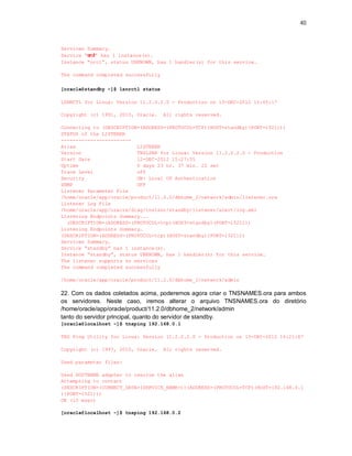40



Services Summary…
Service “orcl” has 1 instance(s).
Instance “orcl”, status UNKNOWN, has 1 handler(s) for this service…

The command completed successfully

[oracle@standby ~]$ lsnrctl status

LSNRCTL for Linux: Version 11.2.0.2.0 - Production on 13-DEC-2012 15:05:17

Copyright (c) 1991, 2010, Oracle.    All rights reserved.

Connecting to (DESCRIPTION=(ADDRESS=(PROTOCOL=TCP)(HOST=standby)(PORT=1521)))
STATUS of the LISTENER
------------------------
Alias                     LISTENER
Version                   TNSLSNR for Linux: Version 11.2.0.2.0 - Production
Start Date                12-DEC-2012 15:27:55
Uptime                    0 days 23 hr. 37 min. 22 sec
Trace Level               off
Security                  ON: Local OS Authentication
SNMP                      OFF
Listener Parameter File
/home/oracle/app/oracle/product/11.2.0/dbhome_2/network/admin/listener.ora
Listener Log File
/home/oracle/app/oracle/diag/tnslsnr/standby/listener/alert/log.xml
Listening Endpoints Summary...
  (DESCRIPTION=(ADDRESS=(PROTOCOL=tcp)(HOST=standby)(PORT=1521)))
Listening Endpoints Summary…
(DESCRIPTION=(ADDRESS=(PROTOCOL=tcp)(HOST=standby)(PORT=1521)))
Services Summary…
Service “standby” has 1 instance(s).
Instance “standby”, status UNKNOWN, has 1 handler(s) for this service…
The listener supports no services
The command completed successfully

/home/oracle/app/oracle/product/11.2.0/dbhome_2/network/admin

22. Com os dados coletados acima, poderemos agora criar o TNSNAMES.ora para ambos
os servidores. Neste caso, iremos alterar o arquivo TNSNAMES.ora do diretório
/home/oracle/app/oracle/product/11.2.0/dbhome_2/network/admin
tanto do servidor principal, quanto do servidor de standby.
[oracle@localhost ~]$ tnsping 192.168.0.1

TNS Ping Utility for Linux: Version 11.2.0.2.0 - Production on 13-DEC-2012 16:21:47

Copyright (c) 1997, 2010, Oracle.    All rights reserved.

Used parameter files:

Used HOSTNAME adapter to resolve the alias
Attempting to contact
(DESCRIPTION=(CONNECT_DATA=(SERVICE_NAME=))(ADDRESS=(PROTOCOL=TCP)(HOST=192.168.0.1
)(PORT=1521)))
OK (10 msec)

[oracle@localhost ~]$ tnsping 192.168.0.2
 