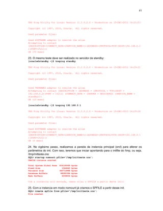 41



TNS Ping Utility for Linux: Version 11.2.0.2.0 - Production on 13-DEC-2012 16:21:53

Copyright (c) 1997, 2010, Oracle.         All rights reserved.

Used parameter files:

Used HOSTNAME adapter to resolve the alias
Attempting to contact
(DESCRIPTION=(CONNECT_DATA=(SERVICE_NAME=))(ADDRESS=(PROTOCOL=TCP)(HOST=192.168.0.2
)(PORT=1521)))
OK (70 msec)

23. O mesmo teste deve ser realizado no servidor de standby:
[oracle@standby ~]$ tnsping standby

TNS Ping Utility for Linux: Version 11.2.0.2.0 - Production on 13-DEC-2012 16:29:21

Copyright (c) 1997, 2010, Oracle.         All rights reserved.

Used parameter files:


Used TNSNAMES adapter to resolve the alias
Attempting to contact (DESCRIPTION = (ADDRESS = (PROTOCOL = TCP)(HOST =
192.168.0.2)(PORT = 1521)) (CONNECT_DATA = (SERVER = DEDICATED) (SERVICE_NAME =
standby)))
OK (10 msec)

[oracle@standby ~]$ tnsping 192.168.0.1

TNS Ping Utility for Linux: Version 11.2.0.2.0 - Production on 13-DEC-2012 16:29:24

Copyright (c) 1997, 2010, Oracle.         All rights reserved.

Used parameter files:

Used HOSTNAME adapter to resolve the alias
Attempting to contact
(DESCRIPTION=(CONNECT_DATA=(SERVICE_NAME=))(ADDRESS=(PROTOCOL=TCP)(HOST=192.168.0.1
)(PORT=1521)))
OK (0 msec)

24. No vigésimo passo, realizamos a parada da instancia principal (orcl) para alterar os
parâmetros do init. Com isso, teremos que iniciar apontando para o initfile do /tmp, ou seja,
/tmp/initteste.ora:
SQL> startup nomount pfile=’/tmp/initteste.ora’;
ORACLE instance started.

Total System Global Area   456146944   bytes
Fixed Size                   1344840   bytes
Variable Size              360712888   bytes
Database Buffers            88080384   bytes
Redo Buffers                 6008832   bytes

Com a instancia orcl montada, vamos criar o SPFILE a partir deste init:

25. Com a instancia em modo nomount já criamos o SPFILE a partir desse init.
SQL> create spfile from pfile=’/tmp/initteste.ora’;
File created.
 