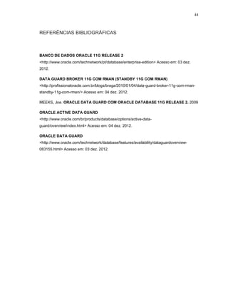 44



REFERÊNCIAS BIBLIOGRÁFICAS



BANCO DE DADOS ORACLE 11G RELEASE 2
<http://www.oracle.com/technetwork/pt/database/enterprise-edition> Acesso em: 03 dez.
2012.

DATA GUARD BROKER 11G COM RMAN (STANDBY 11G COM RMAN)
<http://profissionaloracle.com.br/blogs/braga/2010/01/04/data-guard-broker-11g-com-rman-
standby-11g-com-rman/> Acesso em: 04 dez. 2012.

MEEKS, Joe. ORACLE DATA GUARD COM ORACLE DATABASE 11G RELEASE 2. 2009

ORACLE ACTIVE DATA GUARD
<http://www.oracle.com/br/products/database/options/active-data-
guard/overview/index.html> Acesso em: 04 dez. 2012.

ORACLE DATA GUARD
<http://www.oracle.com/technetwork/database/features/availability/dataguardoverview-
083155.html> Acesso em: 03 dez. 2012.
 