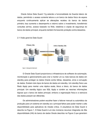 6



    Oracle Active Data Guard 11g estende a funcionalidade da Guarda básico de
dados, permitindo o acesso somente leitura a um banco de dados físico de espera
enquanto continuamente aplicar as alterações recebeu do banco de dados
primário. Isso aumenta o desempenho e retorno sobre o investimento, transferindo
consultas ad-hoc, acesso baseado na Web, relatórios e cópias de segurança do
banco de dados principal, enquanto também fornecendo proteção contra desastres.



2.1 Visão geral do Data Guard




      O Oracle Data Guard proporciona a infraestrutura de software de automação,
monitoração e gerenciamento para criar e manter um ou mais bancos de dados em
standby para proteger os dados Oracle contra falhas, desastres, erros e corrupção
de dados. Existem dois tipos de banco de dados em standby. Um standby físico usa
Redo Apply para manter uma réplica exata, bloco a bloco, do banco de dados
principal. Um standby lógico usa SQL Apply e contém as mesmas informações
lógicas que o banco de dados principal, embora a organização física e a estrutura
dos dados possam ser diferentes.

      Os administradores podem escolher fazer o failover manual ou automático da
produção para um sistema em standby se o principal falhar para poder manter a alta
disponibilidade para aplicativos de missão crítica. A arquitetura do Data Guard é
descrita na Figura 1. O Data Guard é um dos inúmeros recursos integrados de Alta
disponibilidade (HA) do banco de dados Oracle descritos na Figura 2 que garantem
 