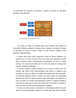 7



a continuidade dos negócios minimizando o impacto do tempo de inatividade
planejado e não planejado.




      Os bancos de dados em standby Data Guard fornecem alto retorno do
investimento também suportando consultas ad-hoc, geração de relatórios, backups
ou atividades de teste, ao mesmo tempo em que fornecem proteção contra
desastres. Especificamente:

    • A opção Active Data Guard, disponível a partir do Oracle Database 11g,
    permite que um banco de dados físico seja usado para aplicações somente
    leitura enquanto recebe simultaneamente atualizações do banco de dados
    principal. As consultas executadas em um banco de dados em standby ativo
    recebem resultados atualizados.
    • O recurso Snapshot Standby permite que um banco de dados físico em
    standby seja aberto como leitura-gravação para testes ou qualquer outra
    atividade que exija uma réplica dos dados de produção para leitura-gravação.
    Um Snapshot Standby continua a receber, mas não a aplicar, as atualizações
    geradas pelo banco de dados principal. Essas atualizações são aplicadas no
    banco de dados em standby automaticamente quando o Snapshot Standby é
    convertido de volta para um banco de dados físico em standby. Os dados do
    banco de dados principal sempre permanecem protegidos.
    • Um banco de dados lógico em standby tem a flexibilidade adicional de estar
    aberto como leitura-gravação. Apesar de os dados que estão sendo mantidos
 
