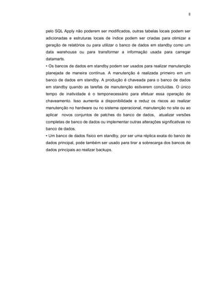 8



pelo SQL Apply não poderem ser modificados, outras tabelas locais podem ser
adicionadas e estruturas locais de índice podem ser criadas para otimizar a
geração de relatórios ou para utilizar o banco de dados em standby como um
data warehouse ou para transformar a informação usada para carregar
datamarts.
• Os bancos de dados em standby podem ser usados para realizar manutenção
planejada de maneira contínua. A manutenção é realizada primeiro em um
banco de dados em standby. A produção é chaveada para o banco de dados
em standby quando as tarefas de manutenção estiverem concluídas. O único
tempo de inatividade é o temponecessário para efetuar essa operação de
chaveamento. Isso aumenta a disponibilidade e reduz os riscos ao realizar
manutenção no hardware ou no sistema operacional, manutenção no site ou ao
aplicar   novos conjuntos de patches do banco de dados, atualizar versões
completas de banco de dados ou implementar outras alterações significativas no
banco de dados.
• Um banco de dados físico em standby, por ser uma réplica exata do banco de
dados principal, pode também ser usado para tirar a sobrecarga dos bancos de
dados principais ao realizar backups.
 
