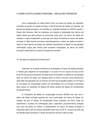 9



3 COMO O DATA GUARD FUNCIONA – DETALHES TÉCNICOS



      Uma configuração do Data Guard inclui um banco de dados de produção,
chamado de banco de dados principal, e até 30 bancos de dados em standby. Os
bancos de dados principal e em standby se conectam através de TCP/IP usando o
Oracle Net Services. Não há restrições em relação à localização dos bancos de
dados desde que eles possam se comunicar entre eles. Um banco de dados em
standby é criado inicialmente a partir de uma cópia de backup do banco de dados
principal. O Data Guard sincroniza automaticamente o banco de dados principal e
todos os seus bancos de dados em standby transmitindo os dados de recuperação
(informação usada pela Oracle para recuperar transações) do banco de dados
principal e aplicando-os no banco de dados em standby.




3.1 Serviços de transporte do Data Guard




      Conforme os usuários confirmam as transações no banco de dados principal,
o Oracle gera registros de recuperação e os grava em um arquivo de log on-line
local. Os serviços de transporte do Data Guard transmitem os dados de recuperação
para um banco de dados em standby tanto de forma síncrona como assíncrona,
onde eles são gravados em um arquivo de redo log de standby (etapa um na Figura
3). Os dados de recuperação podem ser transmitidos em um formato comprimido
para reduzir os requisitos de largura de banda através da Opção de Compressão
Avançada Oracle.

      O Transporte de dados de recuperação síncrono (SYNC) faz com que o
banco de dados principal aguarde por uma confirmação do banco de dados em
standby de que os dados de recuperação foram gravados em disco antes de
reconhecer o sucesso da confirmação para o aplicativo, proporcionando proteção
com zero de perda de dados. O desempenho do banco de dados principal é
impactado pela soma do tempo necessário para que a E/S do arquivo de redo log
de standby seja concluída e o tempo do percurso de ida e volta da rede.
 
