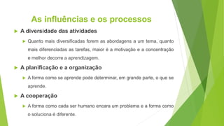 As influências e os processos
 A diversidade das atividades
 Quanto mais diversificadas forem as abordagens a um tema, quanto
mais diferenciadas as tarefas, maior é a motivação e a concentração
e melhor decorre a aprendizagem.
 A planificação e a organização
 A forma como se aprende pode determinar, em grande parte, o que se
aprende.
 A cooperação
 A forma como cada ser humano encara um problema e a forma como
o soluciona é diferente.
 