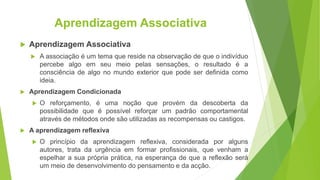 Aprendizagem Associativa
 Aprendizagem Associativa
 A associação é um tema que reside na observação de que o indivíduo
percebe algo em seu meio pelas sensações, o resultado é a
consciência de algo no mundo exterior que pode ser definida como
ideia.
 Aprendizagem Condicionada
 O reforçamento, é uma noção que provém da descoberta da
possibilidade que é possível reforçar um padrão comportamental
através de métodos onde são utilizadas as recompensas ou castigos.
 A aprendizagem reflexiva
 O princípio da aprendizagem reflexiva, considerada por alguns
autores, trata da urgência em formar profissionais, que venham a
espelhar a sua própria prática, na esperança de que a reflexão será
um meio de desenvolvimento do pensamento e da acção.
 