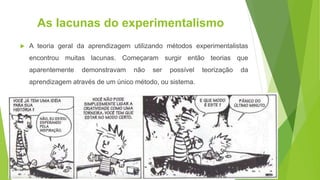 As lacunas do experimentalismo
 A teoria geral da aprendizagem utilizando métodos experimentalistas
encontrou muitas lacunas. Começaram surgir então teorias que
aparentemente demonstravam não ser possível teorização da
aprendizagem através de um único método, ou sistema.
 
