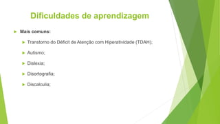 Dificuldades de aprendizagem
 Mais comuns:
 Transtorno do Déficit de Atenção com Hiperatividade (TDAH);
 Autismo;
 Dislexia;
 Disortografia;
 Discalculia;
 