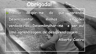 Obrigada!
Preciso despir-me do que aprendi.
Desencaixotar minhas emoções
verdadeiras. Desembrulhar-me e ser eu!
Uma aprendizagem de desaprendizagem...
Alberto Caeiro
 