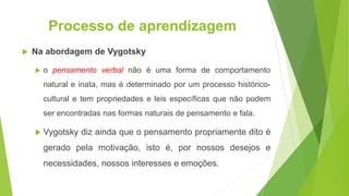 Processo de aprendizagem
 Na abordagem de Vygotsky
 o pensamento verbal não é uma forma de comportamento
natural e inata, mas é determinado por um processo histórico-
cultural e tem propriedades e leis específicas que não podem
ser encontradas nas formas naturais de pensamento e fala.
 Vygotsky diz ainda que o pensamento propriamente dito é
gerado pela motivação, isto é, por nossos desejos e
necessidades, nossos interesses e emoções.
 