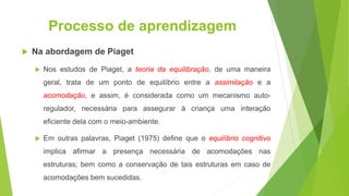 Processo de aprendizagem
 Na abordagem de Piaget
 Nos estudos de Piaget, a teoria da equilibração, de uma maneira
geral, trata de um ponto de equilíbrio entre a assimilação e a
acomodação, e assim, é considerada como um mecanismo auto-
regulador, necessária para assegurar à criança uma interação
eficiente dela com o meio-ambiente.
 Em outras palavras, Piaget (1975) define que o equilíbrio cognitivo
implica afirmar a presença necessária de acomodações nas
estruturas; bem como a conservação de tais estruturas em caso de
acomodações bem sucedidas.
 