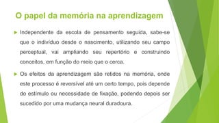 O papel da memória na aprendizagem
 Independente da escola de pensamento seguida, sabe-se
que o indivíduo desde o nascimento, utilizando seu campo
perceptual, vai ampliando seu repertório e construindo
conceitos, em função do meio que o cerca.
 Os efeitos da aprendizagem são retidos na memória, onde
este processo é reversível até um certo tempo, pois depende
do estímulo ou necessidade de fixação, podendo depois ser
sucedido por uma mudança neural duradoura.
 
