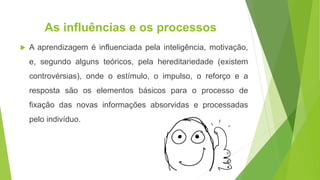 As influências e os processos
 A aprendizagem é influenciada pela inteligência, motivação,
e, segundo alguns teóricos, pela hereditariedade (existem
controvérsias), onde o estímulo, o impulso, o reforço e a
resposta são os elementos básicos para o processo de
fixação das novas informações absorvidas e processadas
pelo indivíduo.
 