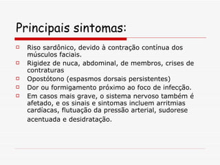 Principais sintomas: Riso sardônico, devido à contração contínua dos músculos faciais. Rigidez de nuca, abdominal, de membros, crises de contraturas Opostótono (espasmos dorsais persistentes) Dor ou formigamento próximo ao foco de infecção. Em casos mais grave, o sistema nervoso também é afetado, e os sinais e sintomas incluem arritmias cardíacas, flutuação da pressão arterial, sudorese acentuada e desidratação.   