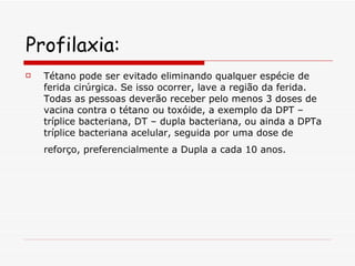Profilaxia: Tétano pode ser evitado eliminando qualquer espécie de ferida cirúrgica. Se isso ocorrer, lave a região da ferida. Todas as pessoas deverão receber pelo menos 3 doses de vacina contra o tétano ou toxóide, a exemplo da DPT – tríplice bacteriana, DT – dupla bacteriana, ou ainda a DPTa tríplice bacteriana acelular, seguida por uma dose de reforço, preferencialmente a Dupla a cada 10 anos.   