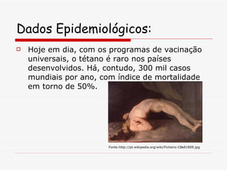 Dados Epidemiológicos:   Hoje em dia, com os programas de vacinação universais, o tétano é raro nos países desenvolvidos. Há, contudo, 300 mil casos mundiais por ano, com índice de mortalidade em torno de 50%. Fonte:http://pt.wikipedia.org/wiki/Ficheiro:CBell1809.jpg 