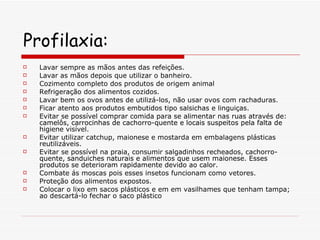 Profilaxia: Lavar sempre as mãos antes das refeições. Lavar as mãos depois que utilizar o banheiro.  Cozimento completo dos produtos de origem animal  Refrigeração dos alimentos cozidos.  Lavar bem os ovos antes de utilizá-los, não usar ovos com rachaduras.  Ficar atento aos produtos embutidos tipo salsichas e linguiças.  Evitar se possível comprar comida para se alimentar nas ruas através de: camelôs, carrocinhas de cachorro-quente e locais suspeitos pela falta de higiene visível.  Evitar utilizar catchup, maionese e mostarda em embalagens plásticas reutilizáveis.  Evitar se possível na praia, consumir salgadinhos recheados, cachorro-quente, sanduiches naturais e alimentos que usem maionese. Esses produtos se deterioram rapidamente devido ao calor.  Combate ás moscas pois esses insetos funcionam como vetores.  Proteção dos alimentos expostos.  Colocar o lixo em sacos plásticos e em em vasilhames que tenham tampa; ao descartá-lo fechar o saco plástico  