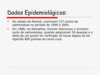Dados Epidemiológicos: No estado do Paraná, ocorreram 217 surtos de salmonelose no período de 1999 a 2004. Em 1888, na Alemanha, Gurtner descreveu o primeiro surto de salmonelose, quando adoeceram 59 pessoas e o óbito de um jovem foi verificado 35 horas depois de ter ingerido 800 gramas de carne crua.  