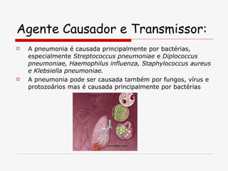 Agente Causador e Transmissor: A pneumonia é causada principalmente por bactérias, especialmente  Streptococcus pneumoniae  e  Diplococcus pneumoniae, Haemophilus influenza, Staphylococcus aureus e Klebsiella pneumoniae.   A pneumonia pode ser causada também por fungos, vírus e protozoários mas é causada principalmente por bactérias 