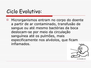Ciclo Evolutivo: Microrganismos entram no corpo do doente a partir de ar contaminado, transfusão de sangue ou até mesmo bactérias da boca deslocam-se por meio da circulação sanguínea até os pulmões, mais especificamente nos alvéolos, que ficam inflamados. 