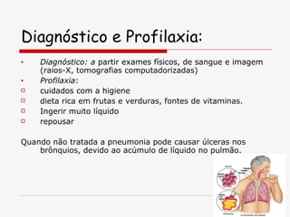 Diagnóstico e Profilaxia: Diagnóstico: a  partir exames físicos, de sangue e imagem (raios-X, tomografias computadorizadas) Profilaxia :  cuidados com a higiene dieta rica em frutas e verduras, fontes de vitaminas. Ingerir muito líquido repousar  Quando não tratada a pneumonia pode causar úlceras nos brônquios, devido ao acúmulo de líquido no pulmão. 