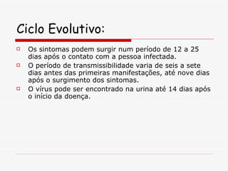 Ciclo Evolutivo: Os sintomas podem surgir num período de 12 a 25 dias após o contato com a pessoa infectada.  O período de transmissibilidade varia de seis a sete dias antes das primeiras manifestações, até nove dias após o surgimento dos sintomas. O vírus pode ser encontrado na urina até 14 dias após o início da doença. 