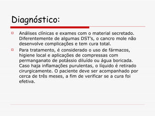 Diagnóstico: Análises clínicas e exames com o material secretado. Diferentemente de algumas DST’s, o cancro mole não desenvolve complicações e tem cura total. Para tratamento, é considerado o uso de fármacos, higiene local e aplicações de compressas com permanganato de potássio diluído ou água boricada. Caso haja inflamações purulentas, o líquido é retirado cirurgicamente. O paciente deve ser acompanhado por cerca de três meses, a fim de verificar se a cura foi efetiva. 