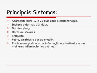 Principais Sintomas: Aparecem entre 12 e 25 dias após a contaminação.  Inchaço e dor nas glândulas Dor de cabeça Dores musculares Fraqueza Febre, calafrios e dor ao engolir.  Em homens pode ocorrer inflamação nos testículos e nas mulheres inflamação nos ovários. 